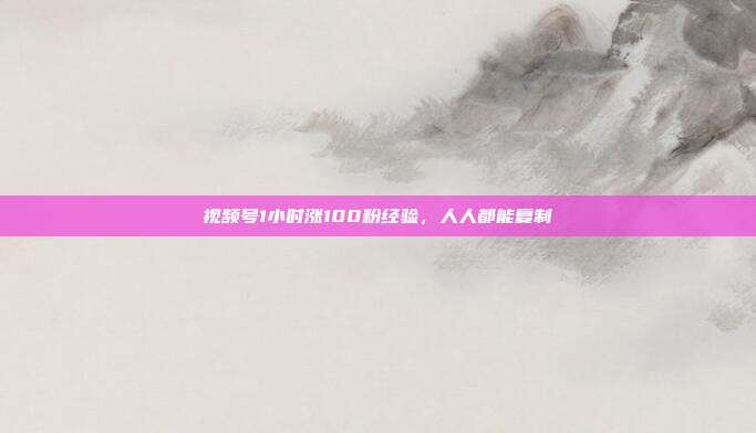 视频号1小时涨100粉经验,人人都能复制