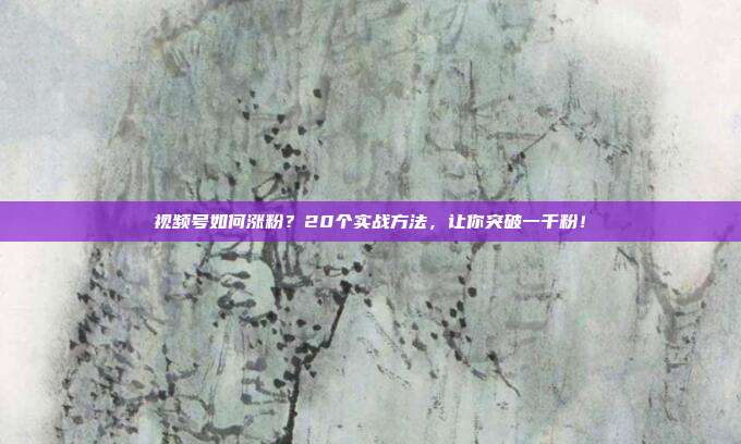视频号如何涨粉?20个实战方法,让你突破一千粉!