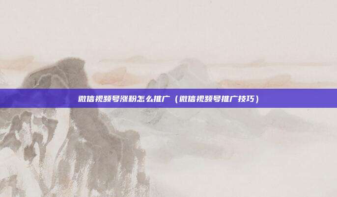 微信视频号涨粉怎么推广(微信视频号推广技巧)