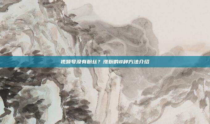 视频号没有粉丝?涨粉的8种方法介绍