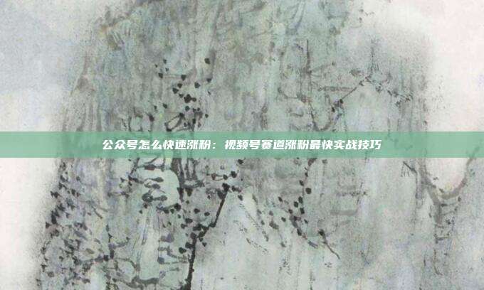 公众号怎么快速涨粉:视频号赛道涨粉最快实战技巧