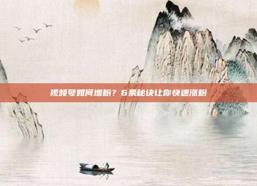 视频号如何增粉?6条秘诀让你快速涨粉