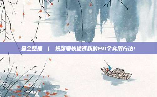 最全整理 | 视频号快速涨粉的20个实用方法!
