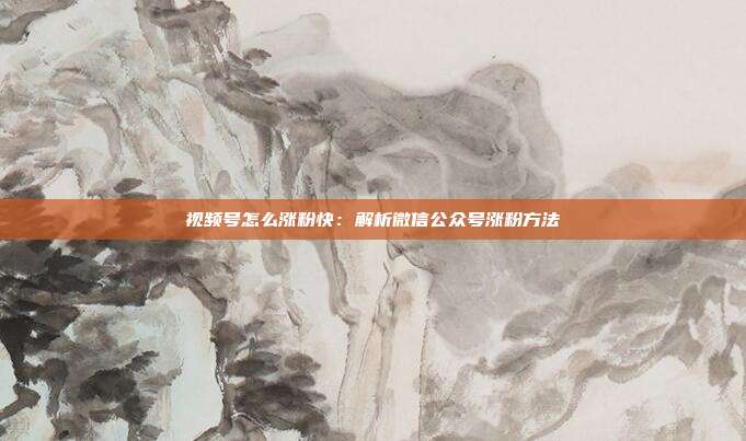 视频号怎么涨粉快:解析微信公众号涨粉方法