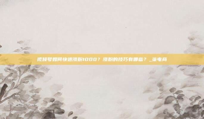 视频号如何快速涨粉1000?涨粉的技巧有哪些?_柒电商