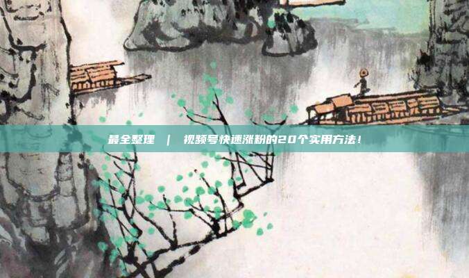 最全整理 | 视频号快速涨粉的20个实用方法!