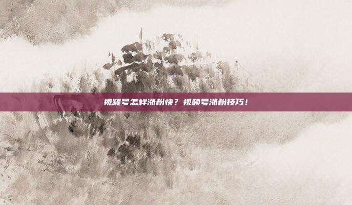 视频号怎样涨粉快?视频号涨粉技巧!