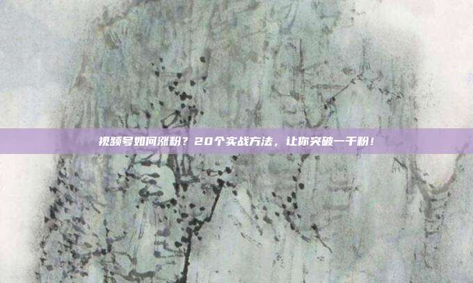 视频号如何涨粉？20个实战方法，让你突破一千粉！