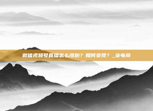 微信视频号直播怎么涨粉?如何变现?_柒电商
