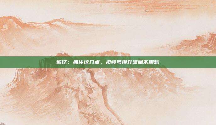 彼亿:抓住这几点,视频号提升流量不用愁