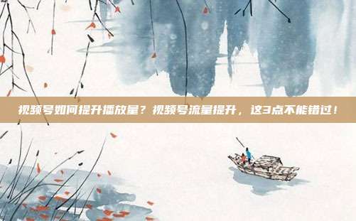 视频号如何提升播放量?视频号流量提升,这3点不能错过!