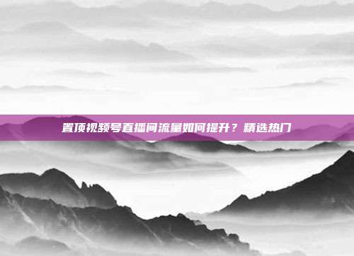 置顶视频号直播间流量如何提升?精选热门