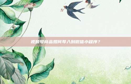 视频号商品如何导入到微信小程序?