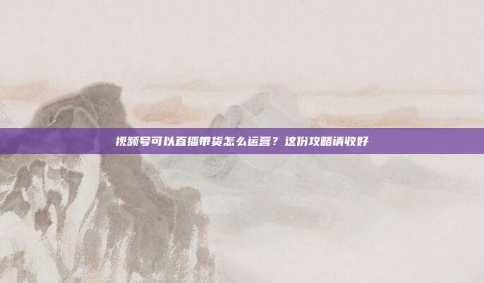 视频号可以直播带货怎么运营?这份攻略请收好