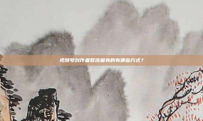 视频号创作者取流量券的有哪些方式?