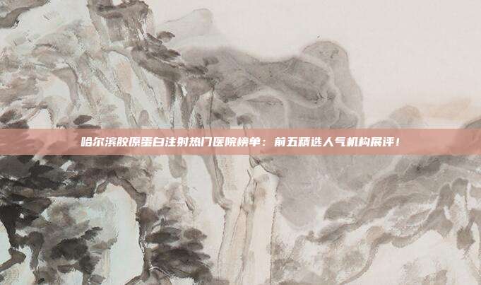 哈尔滨胶原蛋白注射热门医院榜单：前五精选人气机构展评！