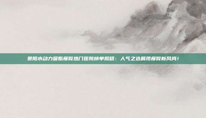 贵阳水动力吸脂瘦臀热门医院榜单揭晓：人气之选展现瘦臀新风尚！