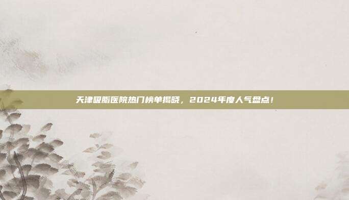 天津吸脂医院热门榜单揭晓，2024年度人气盘点！