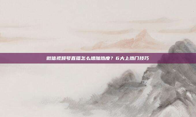 微信视频号直播怎么增加热度?6大上热门技巧