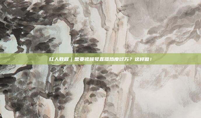 红人教程|想要视频号直播热度过万?这样做!