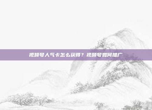 视频号人气卡怎么获得?视频号如何推广