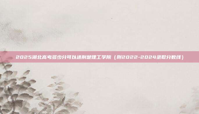 2025湖北高考多少分可以进荆楚理工学院（附2022-2024录取分数线）