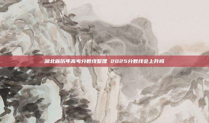 湖北省历年高考分数线整理 2025分数线会上升吗