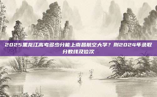 2025黑龙江高考多少分能上南昌航空大学？附2024年录取分数线及位次