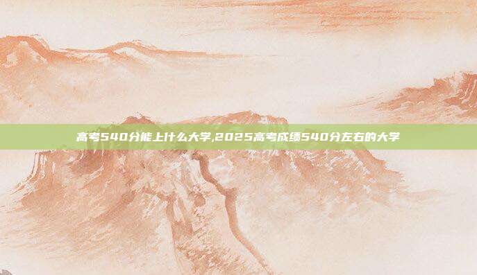 高考540分能上什么大学,2025高考成绩540分左右的大学
