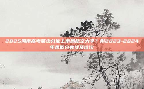 2025海南高考多少分能上南昌航空大学？附2023-2024年录取分数线及位次