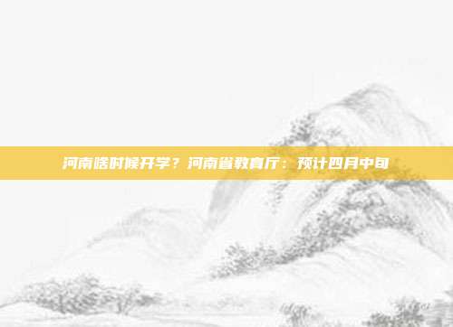 河南啥时候开学?河南省教育厅:预计四月中旬