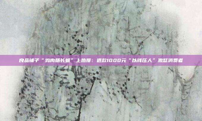 良品铺子“鸡肉肠长蛆”上热搜:退款1000元“以钱压人”激怒消费者