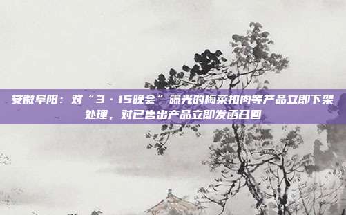 安徽阜阳:对“3·15晚会”曝光的梅菜扣肉等产品立即下架处理,对已售出产品立即发函召回