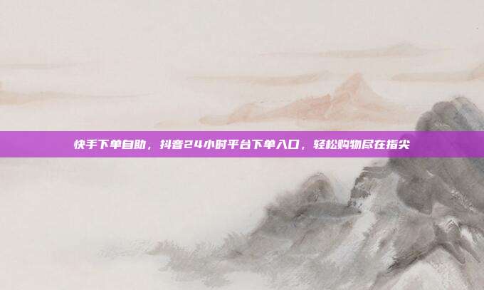 快手下单自助，抖音24小时平台下单入口，轻松购物尽在指尖