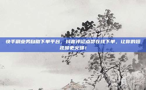 快手刷业务自助下单平台，抖音评论点赞在线下单，让你的短视频更火爆！