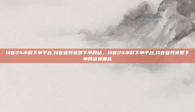 抖音24小时下单平台,抖音业务免费下单网站，抖音24小时下单平台,抖音业务免费下单网站有哪些