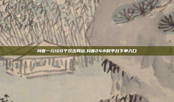 抖音一元100个双击网站,抖音24小时平台下单入口