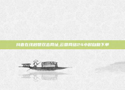抖音在线秒赞双击网址,云鼎网络24小时自助下单