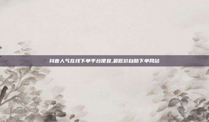 抖音人气在线下单平台便宜,最低价自助下单网站