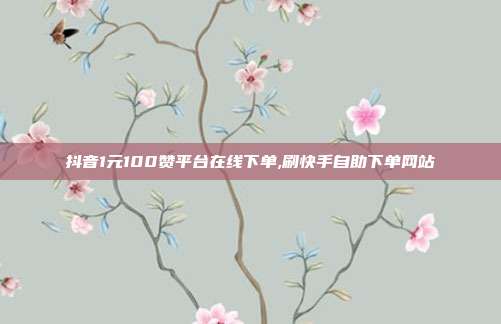 抖音1元100赞平台在线下单,刷快手自助下单网站