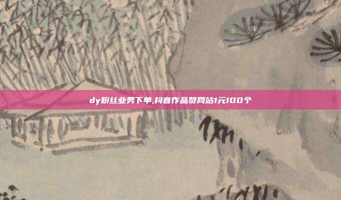 dy粉丝业务下单,抖音作品赞网站1元100个