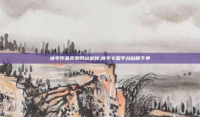 快手作品买赞网站链接,快手卡盟平台自助下单