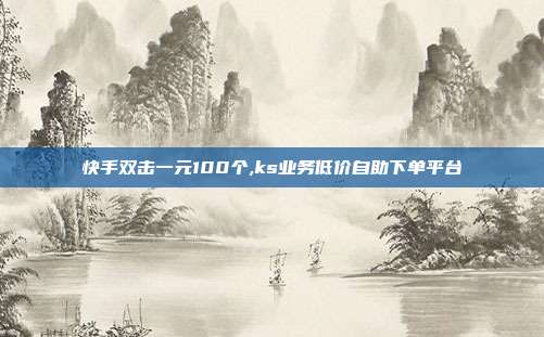 快手双击一元100个,ks业务低价自助下单平台