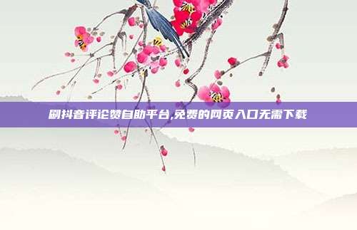 刷抖音评论赞自助平台,免费的网页入口无需下载