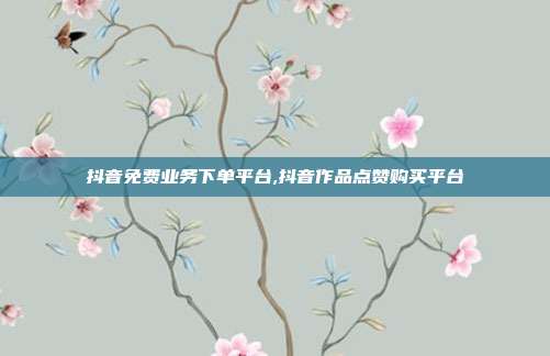 抖音免费业务下单平台,抖音作品点赞购买平台