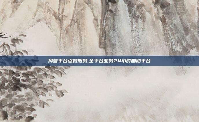 抖音平台点赞服务,全平台业务24小时自助平台