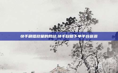 快手刷播放量的网站,快手自助下单平台货源