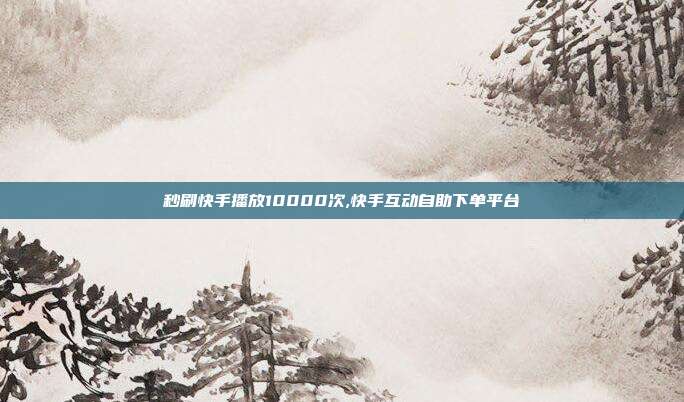 秒刷快手播放10000次,快手互动自助下单平台