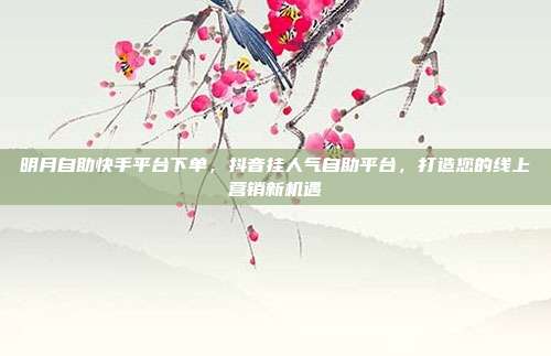 明月自助快手平台下单，抖音挂人气自助平台，打造您的线上营销新机遇