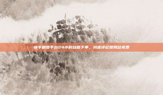 快手刷赞平台24小时自助下单，抖音评论赞网站免费